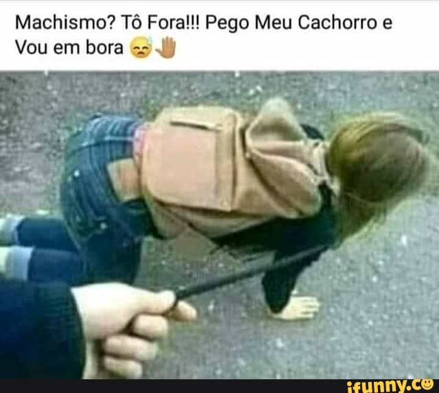 Machismo? Tô Fora!!! Pego Meu Cachorro e
Vou em bora