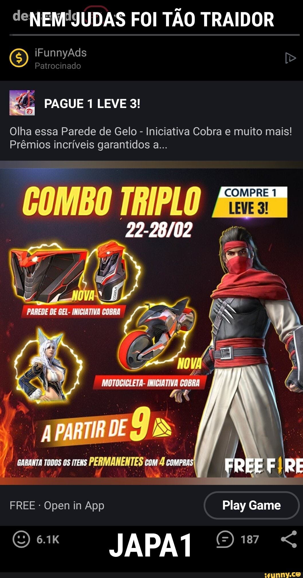 NEM JUDAS FOI TÃO TRAIDOR QQ iFunnyAds
PAGUE 1 LEVE 3!
Olha essa Parede de Gelo - Iniciativa Cobra e muito mais!
Prêmios incríveis garantidos a...
COMPRE
COMBO TRIPLO
PARTIR DE
GARANTA OS ITENS COMPRAS FREF RF
FREE - Open in App Play Game
(O) 6.1K JAPA 187