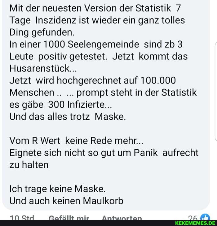 Mit der neuesten Version der Statistik 7
Tage Inszidenz ist wieder ein ganz tolles
Ding gefunden.
In einer 1000 Seelengemeinde sind zb 3
Leute positiv getestet. Jetzt kommt das
Husarenstück...
Jetzt wird hochgerechnet auf 100.000
Menschen prompt steht in der Statistik es gäbe 300 Infizierte...
Und das alles trotz Maske.
Vom R Wert keine Rede mehr...
Eignete sich nicht so gut um Panik aufrecht zu halten
Ich trage keine Maske.
Und auch keinen Maulkorb