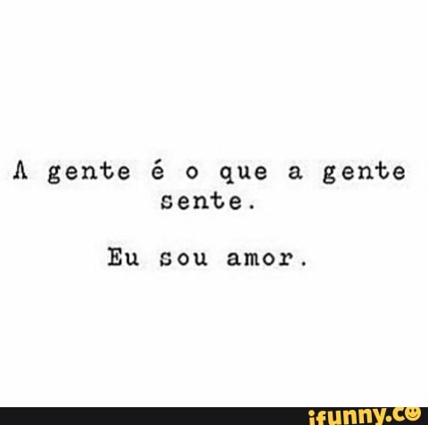 A gente é o que a gente
sente.
Eu sou amor.