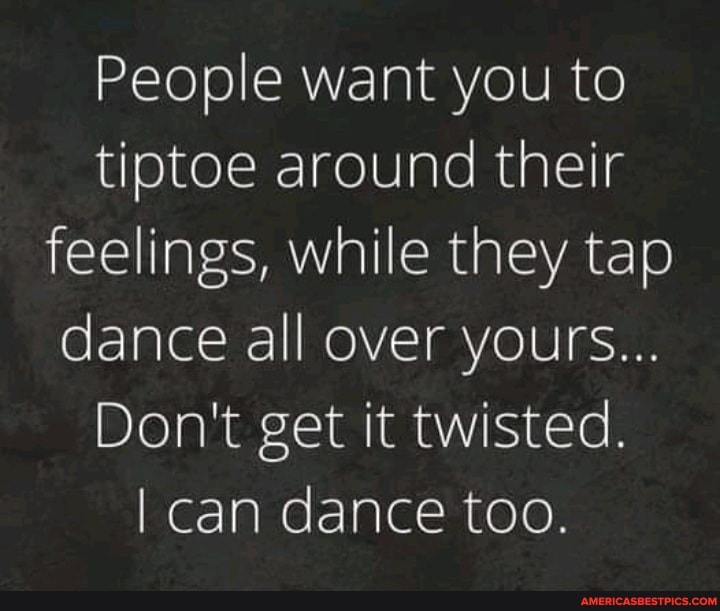 People want you to tiptoe around their feelings, while they tap dance ...