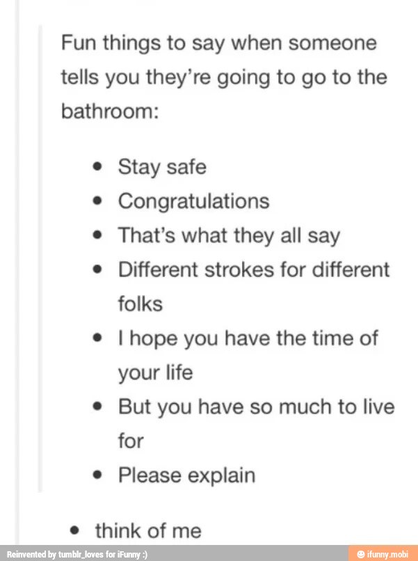 Fun things to say when someone
tells you they're going to go to the
bathroom:
e Stay safe
© Congratulations
e That's what they all say
e Different strokes for different
folks I hope you have the time of
e But you have so much to live
e Please explain
e think of me