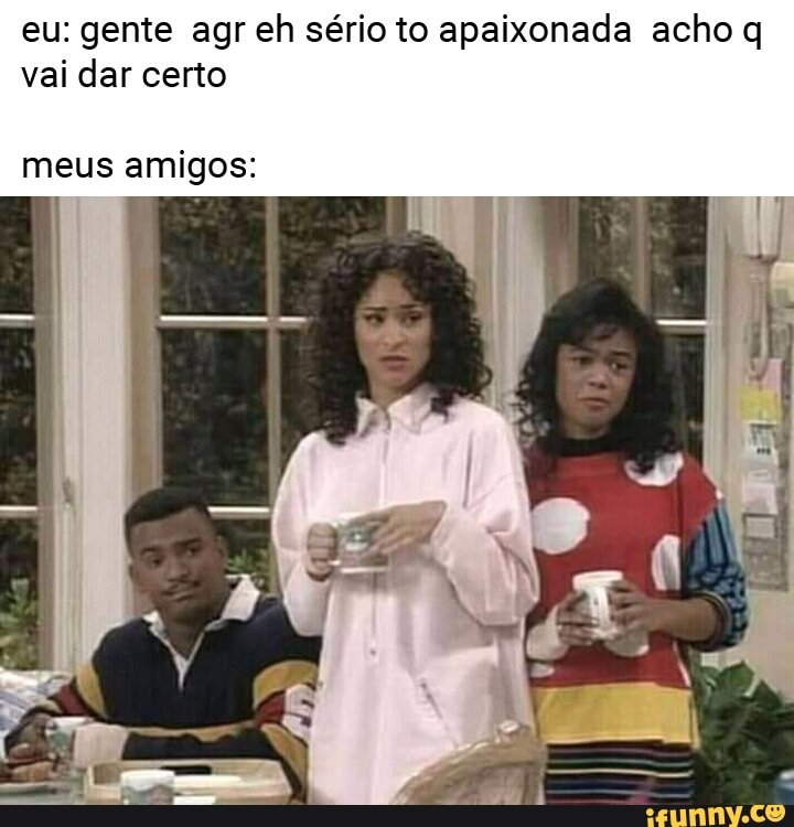 eu: gente agr eh sério to apaixonada acho q
vai dar certo
meus amigos: