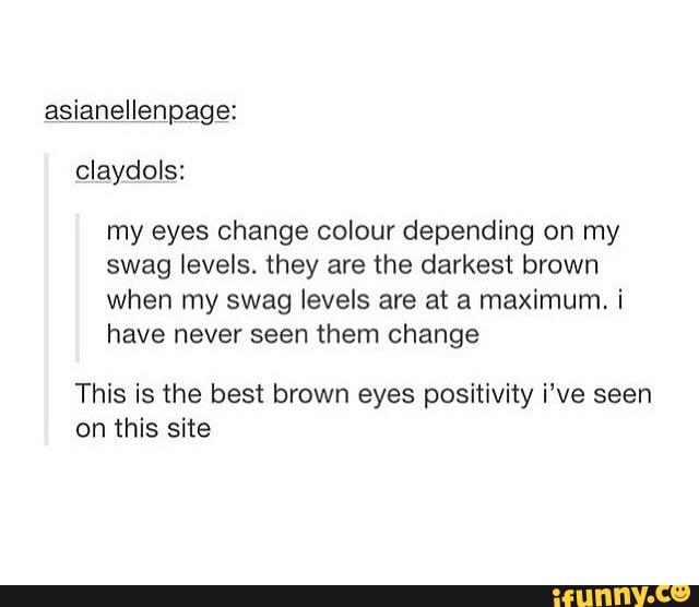 asianelLenpage:
my eyes change colour depending on my
swag levels. they are the darkest brown
when my swag levels are at a maximum, i
have them change
This is the best brown eyes positivity i've seen
on this site