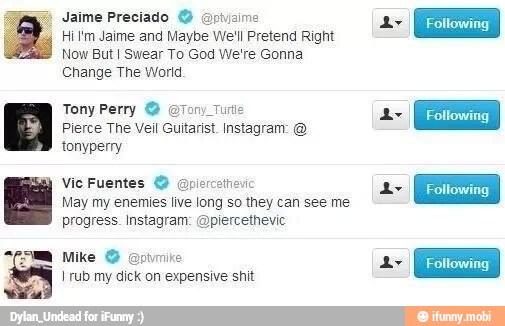 Hi Im Jaime and Maybe We'll Pretend Right
Now But I Swear To God We're Gonna
Change The World
Tony Perry O Tom Turis
Pierce The Veil Guitarist. Instagram: tonyperry
Vic Fuentes O
May my enemies live long so they can see me
progress. Instagram: Aplercethevic
Mike @ptvmike
I rub my dick on expensive shit
1
A
Following