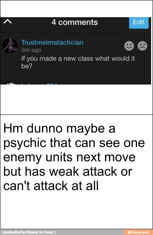 4 comments
If you made a new class what would it
Hm dunno maybe a
psychic that can see one
enemy units next move
but has weak attack or
can't attack at all