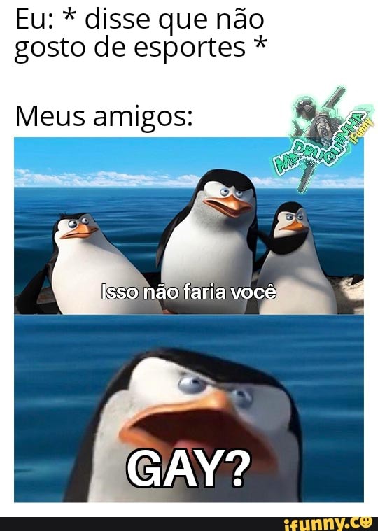Eu: * disse que não gosto de esportes *
Meus amigos:
Isso não faria você