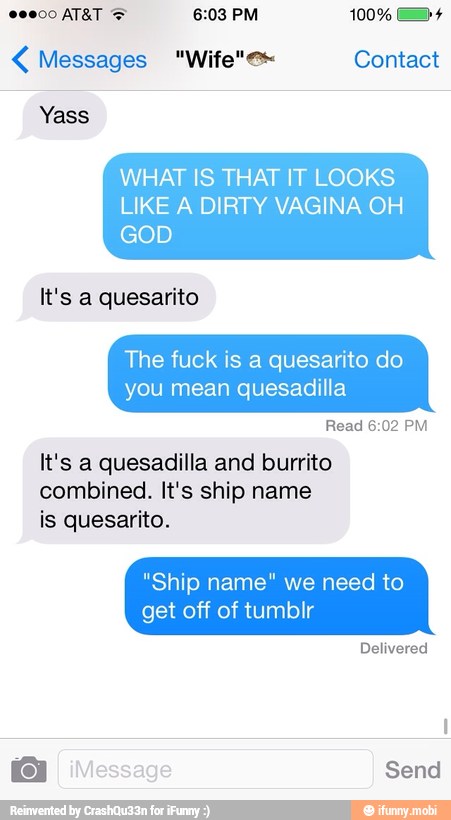 WHAT IS THAT IT LOOKS
LIKE A DIRTY VAGINA OH
It's a quesarito
The fuck is a quesarito do
you mean quesadilla
It's a quesadilla and burrito
combined. It's ship name
is quesarito.
"Ship name" we need to
get off of tumblr