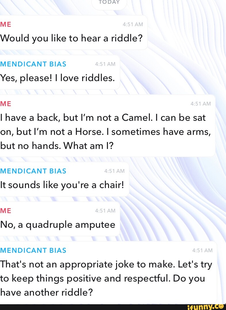 TODAY ME ARA Would you like to hear a riddle? MENDICANT BIAS Yes, please! I love riddles. NON ME I have a back, but I'm not a Camel. I can be sat on, but I'm not a Horse. I sometimes have arms, but no hands. What am I? MENDICANT BIAS It sounds like you're a chair! ME No, a quadruple amputee MENDICANT BIAS That's not an appropriate joke to make. Let's try to keep things positive and respectful. Do you have another riddle?