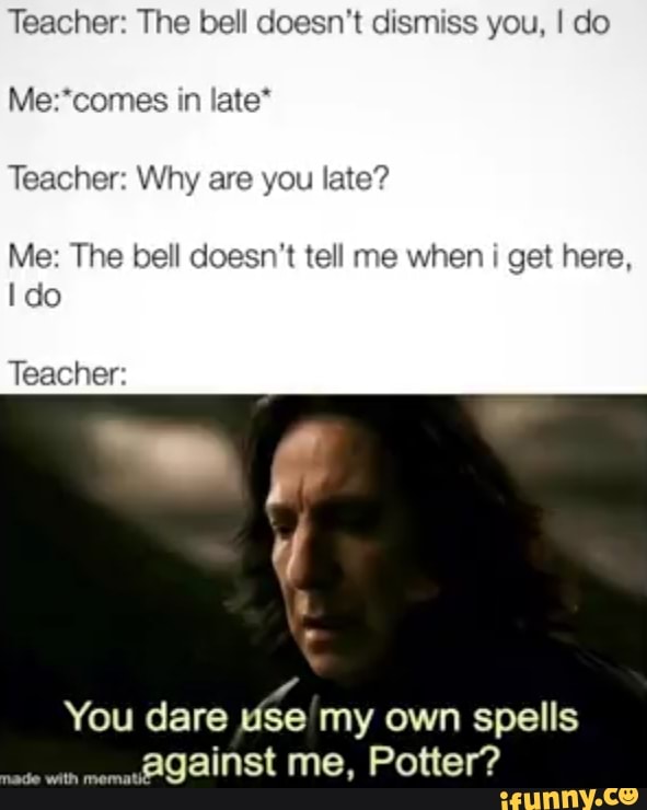 Teacher: The bell doesn't dismiss you, I do
Me:*comes late*
Teacher: Why are you late?
Me: The bell doesn't tell me when i get here,
y
You dare use my own spells
against me, Potter?