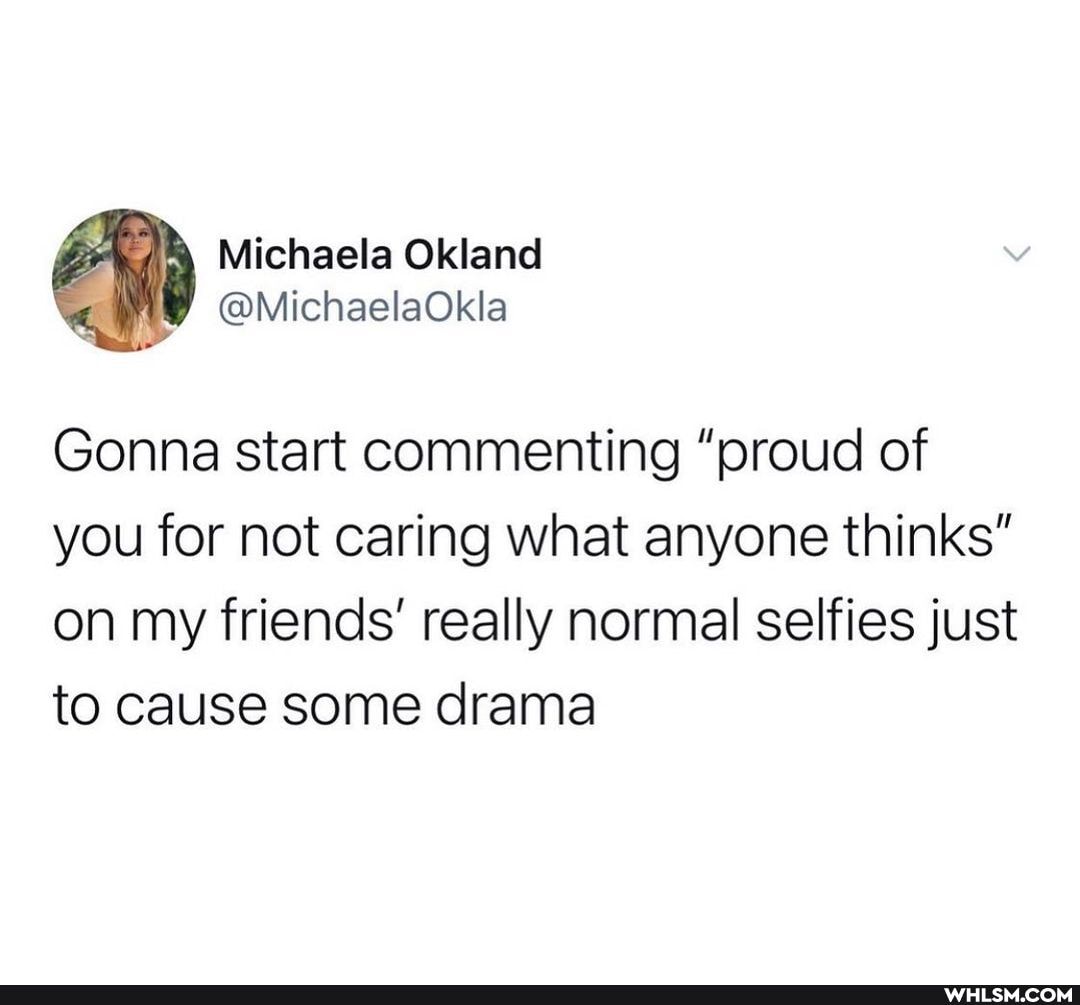 Michaela
Gonna start commenting "proud of you for not caring what anyone thinks" on my friends' really normal selfies just to cause some drama