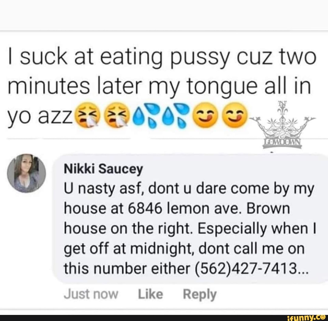 I suck at eating pussy cuz two
minutes later my tongue all in
a Nikki Saucey
U nasty asf, dont u dare come by my
house at 6846 lemon ave. Brown
house on the right. Especially when I
get off at midnight, dont call me on
this number either (562)427-7413...
Just now Like Reply