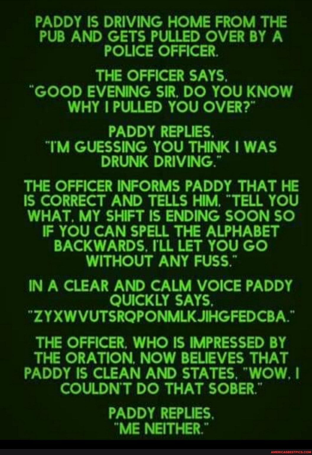 PADDY IS DRIVING HOME FROM THE PUB AND GETS PULLED OVER BY A POLICE OFFICER.
THE OFFICER SAYS.
"GOOD EVENING SIR. DO YOU KNOW WHY I PULLED YOU OVER?
PADDY REPLIES.
"TM GUESSING YOU THINK I WAS DRUNK DRIVING."
THE OFFICER INFORMS PADDY THAT HE IS CORRECT AND TELLS HIM, "TELL YOU WHAT, MY SHIFT IS ENDING SOON SO IF YOU CAN SPELL THE ALPHABET BACKWARDS, ILL LET YOU GO WITHOUT ANY FUSS."
IN A CLEAR AND CALM VOICE PADDY QUICKLY SAYS,
"ZYXWVUTSRQPONMLK JIHGFEDCBA."
THE OFFICER, WHO IS IMPRESSED BY THE ORATION, NOW BELIEVES THAT PADDY IS CLEAN AND STATES, "WOW. I COULDN'T DO THAT SOBER."
PADDY REPLIES.
"ME NEITHER."