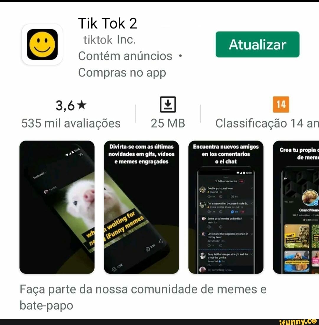 Tik Tok 2
Atualizar tiktok Inc.
Contém anúncios
Compras no app
3,6%
535 mil avaliações 25 MB Classificação 14 ar
Divirta-se com as últimas Encuentra nuevos amigos novidades em gifs, vídeos en los comentarios memes engraçados oelchat
de
Faça parte da nossa comunidade de memes e bate-papo