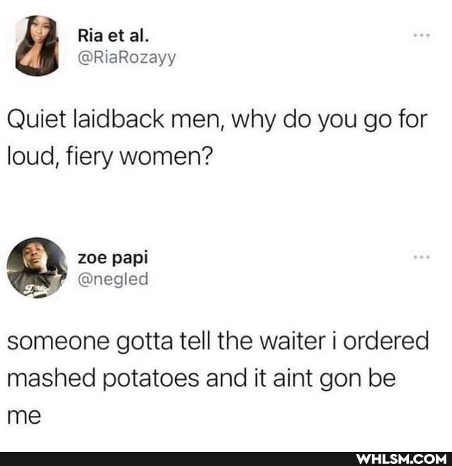 Quiet laidback men, why do you go for loud, fiery women?
zoe
@negled
someone gotta tell the waiter i ordered mashed potatoes and it aint gon be me