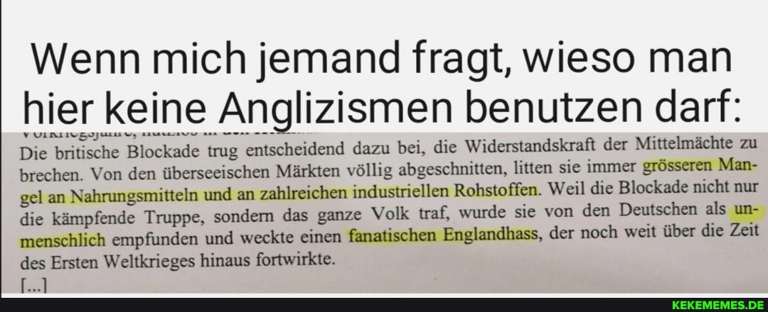 Wenn mich jemand fragt, wieso man hier keine Anglizismen benutzen darf:
Die britische Blockade trug entscheidend dazu bei, die Widerstandskraft der Mittelmächte zu brechen. Von den überseeischen Märkten völlig abgeschnitten, litten sie immer Man- gel an Nahrungsmitteln und an zahlreichen industriellen Rohstoffen. Weil die Blockade nicht nur die kämpfende Truppe, sondern das ganze Volk traf, wurde sie von den Deutschen als un- menschlich empfunden und weckte einen fanatischen Engiandhass, der noch weit über die Zeit des Ersten Weltkrieges hinaus fortwirkte.
