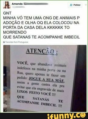 A Amanda Ss Fetow
MINHA VÓ TEM UMA ONG DE ANIMAIS P
ADOÇÃO E OLHA OQ ELA COLOCOU NA
PORTA DA CASA DELA KKKKKK TO.
MORRENDO
QUE SATANAS TE ACOMPANHE IMBECIL
ATENÇÃO
VOCÊ, que abandons animais
dedos minha
ela
FEITO VOCÊ
AeompadTANAS
IMBECIL 1
