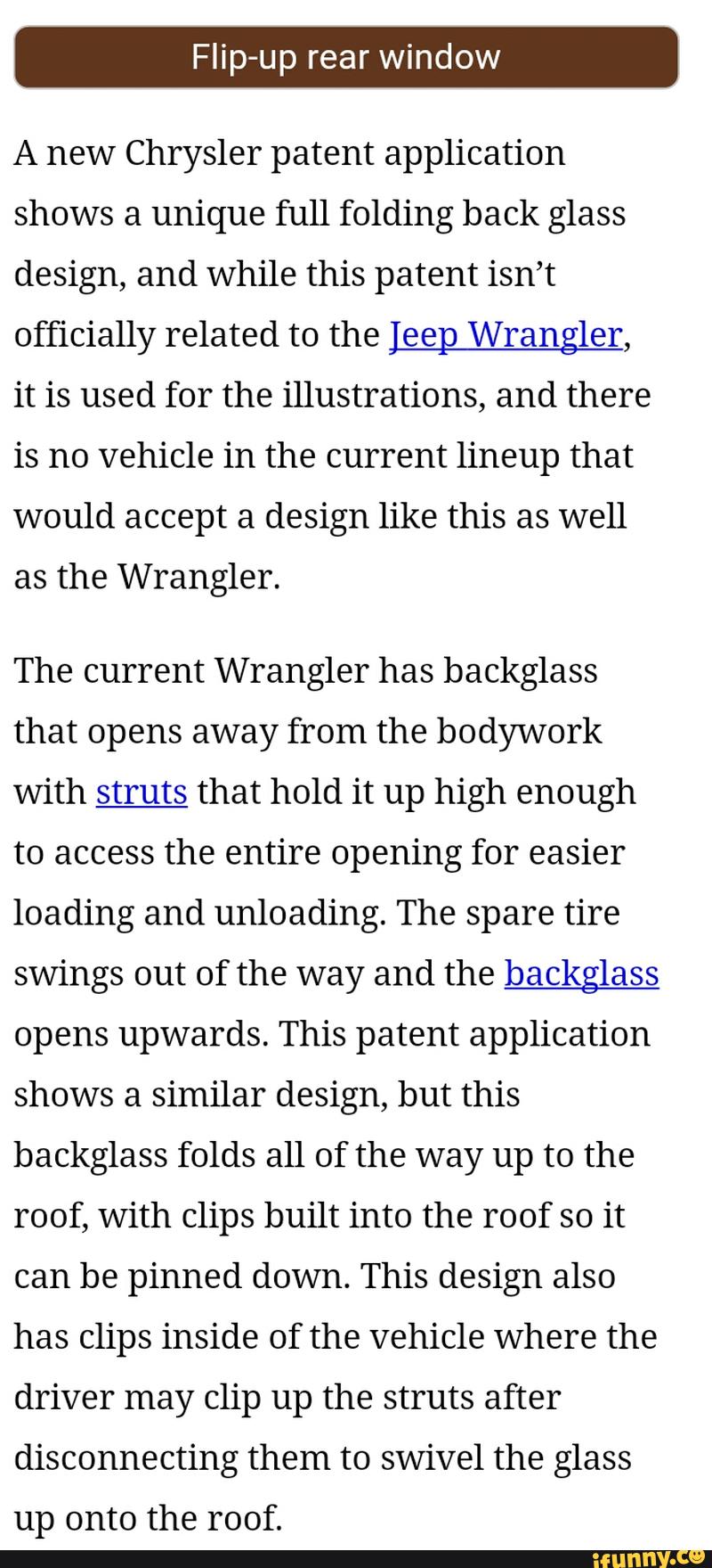 A new Chrysler patent application
shows a unique full folding back glass
design, and while this patent isn’t
officially related to the [eep Wrangler,
it is used for the illustrations, and there
is no vehicle in the current lineup that
would accept a design like this as well
as the Wrangler.
The current Wrangler has backglass
that opens away from the bodywork
with M that hold it up high enough
to access the entire opening for easier
loading and unloading. The spare tire
swings out of the way and the backglass
opens upwards. This patent application
shows a similar design, but this
backglass folds all of the way up to the
roof, with clips built into the roof so it
can be pinned down. This design also
has clips inside of the vehicle Where the
driver may clip up the struts after