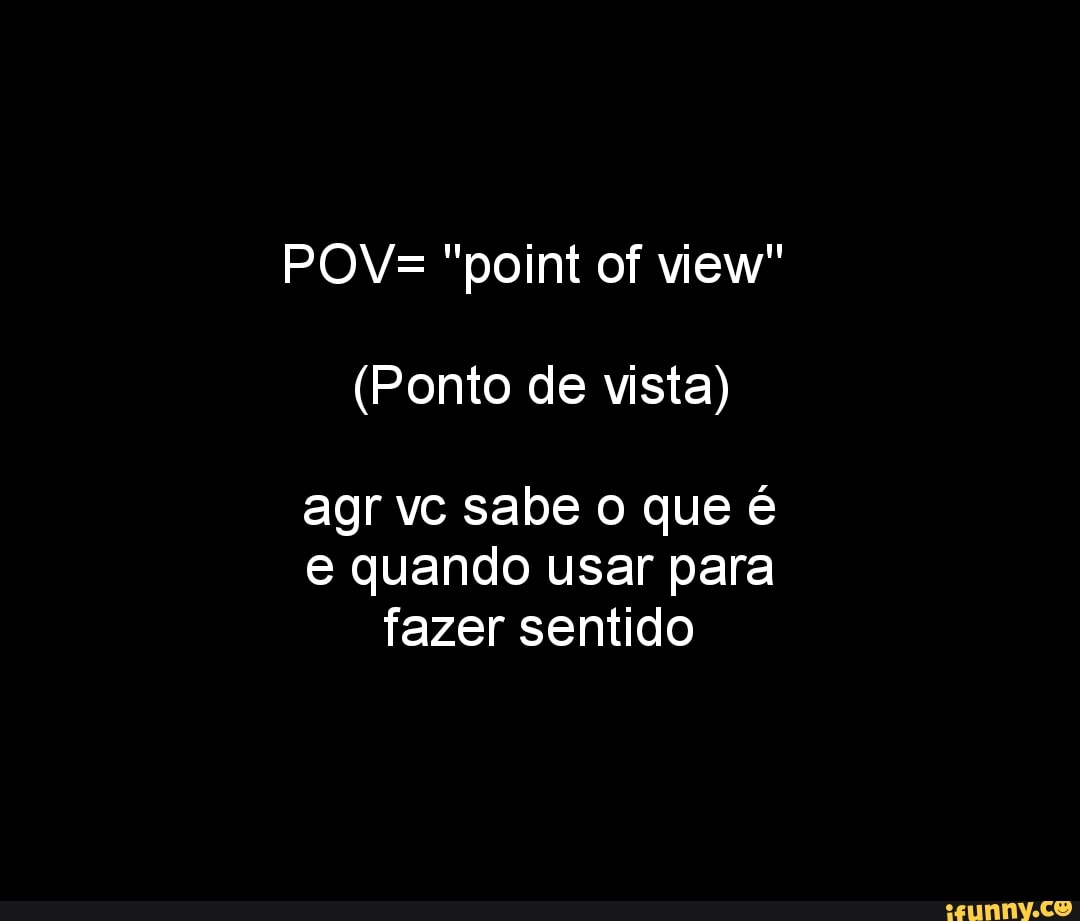 POV= "point of view"
(Ponto de vista) agr vc sabe o que é
e quando usar para fazer sentido