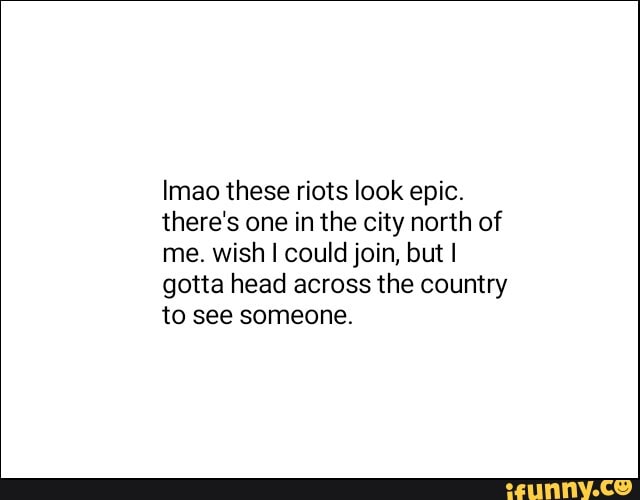 Imao these riots look epic.
there's one in the city north of
me. wish I could join, but I
gotta head across the country
to see someone.