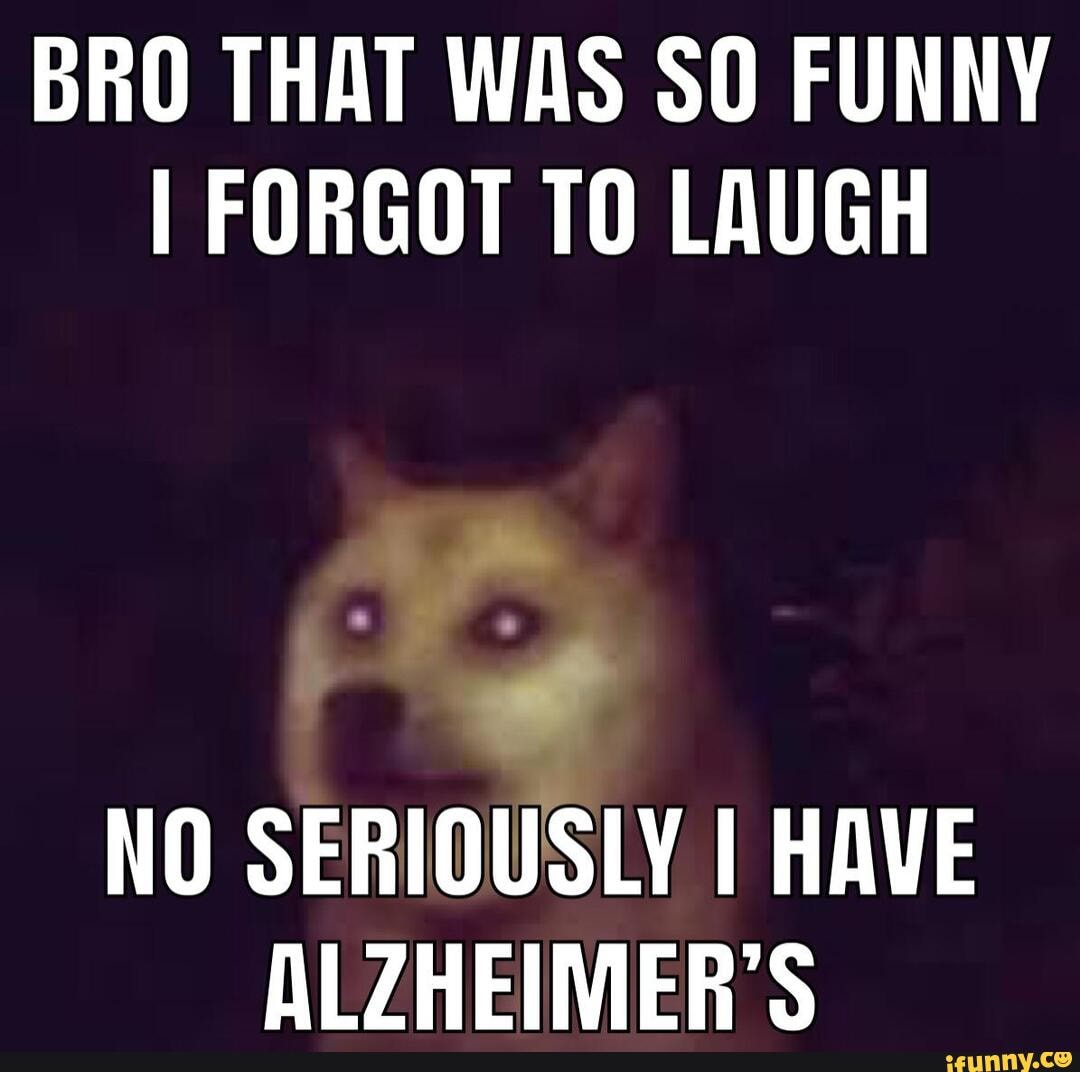 BRO THAT WAS SO FUNNY I FORGOT TO LAUGH NO SERIOUSLY I HAVE ALZHEIMER'S -  