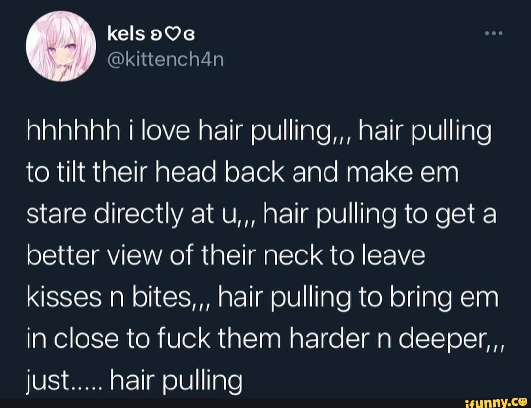 kels
hhhhhh love hair pulling,,, hair pulling to tilt their head back and make em stare directly at u,,, hair pulling to get a better view of their neck to leave kisses n bites,,, hair pulling to bring em in close to fuck them harder n deeper,,, just..... hair pulling