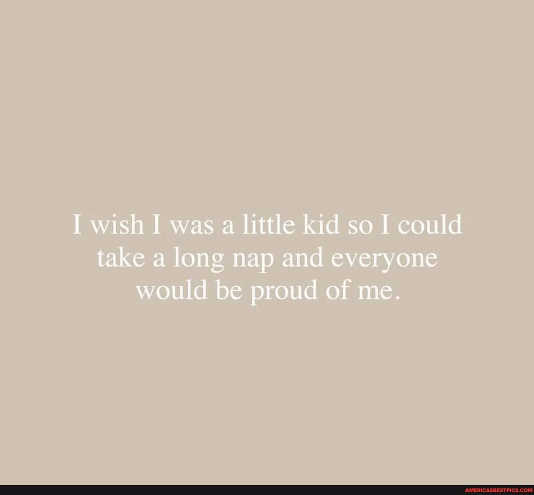 I wish I was a little kid so I could take a long nap and everyone would be proud of me.