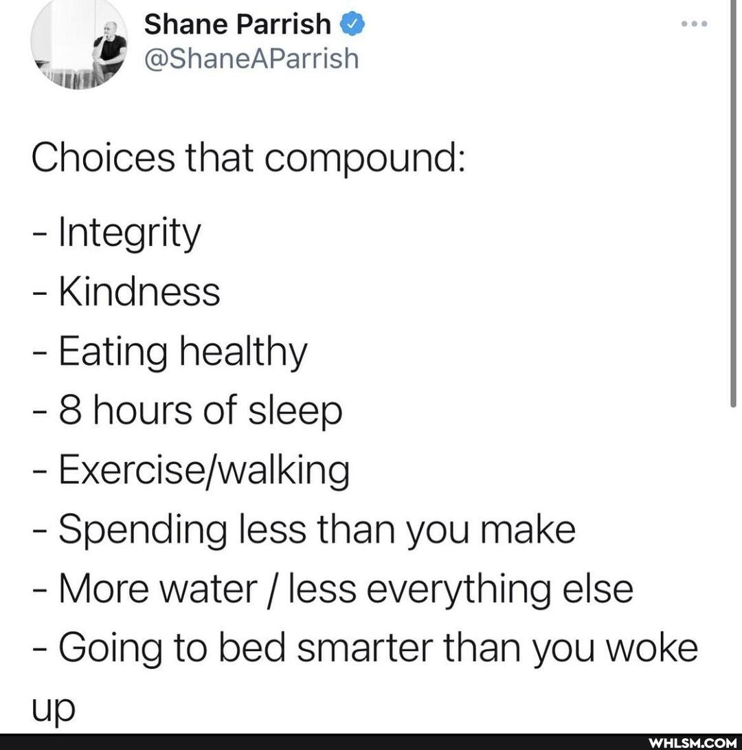 Shane Parrish
@ShaneAParrish
Choices that compound:
= Integrity
- Kindness
Eating healthy
- 8 hours of sleep
- Spending less than you make
le)
More water / less everything else
- Going to bed smarter than you woke