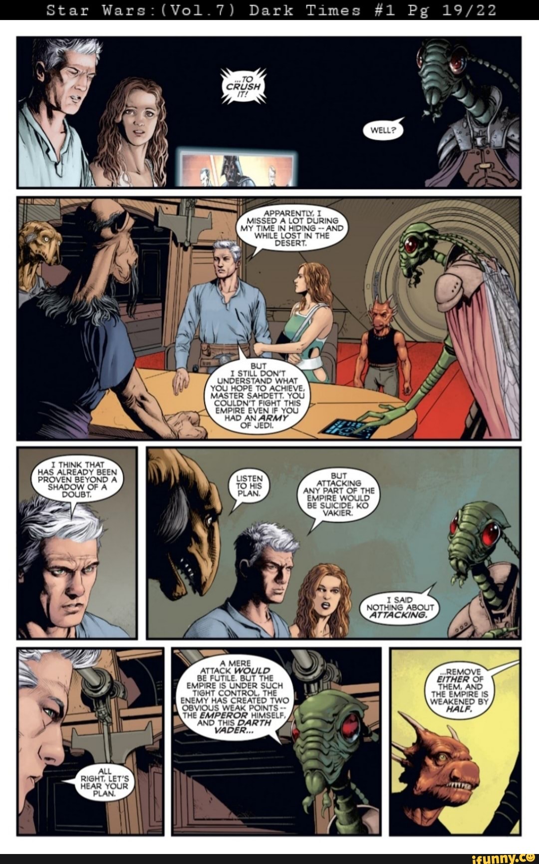 Star Wars (Vol 7) Dark Times #1 Pg
APPARENTLY, I MISSED A LOT DURING MY TIME IN HIDING AND WHILE LOST IN THE DESERT.
I STILL DON'T UNDERSTAND WHAT YOU HOPE TO ACHIEVE,
MASTER SAHDETT. YOU COULDN'T FIGHT THIS EMPIRE EVEN IF YOU HAD AN ARMY OF JEDI.
I THINK THAT HAS ALREADY BEEN
DOUBT.
BUT PROVEN BEYOND A SHADOW OF A ATTACKING
BE SUICIDE, KO VAKIER.
SAID NOTHING ABOUT ATTACKING.
A MERE ATTACK WOULD REMOVE BE FUTILE. BUT THE EITHER OF EMPIRE IS UNDER SUCH THEM, AND TIGHT CONTROL, THE THE EMPIRE IS ENEMY HAS CREATED TWO OBVIOUS WEAK POINTS THE EMPEROR HIMSELF,
AND THIS DARTH VADER...
ALL RIGHT, LET'S HEAR YOUR
PLAN.