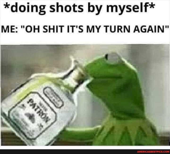 *doing shots by myself*
ME: "OH SHIT IT'S MY TURN AGAIN"
