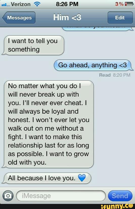 Messages
I want to tell you
something
Go ahead, anything <3
Read 5.20 PM
No matter what you do I
will never break up with
you. I'll never ever cheat. i
will always be loyal and
honest. I won't ever let you
walk out on me without a
fight. I want to make this
relationship last for as long
as possible. I want to grow
old with you.
All because I love you.
97