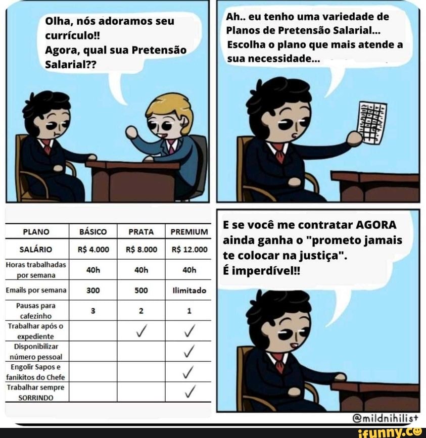 Ah.. eu tenho uma variedade de currículo! Planos de Pretensão Salarial.
Agora, qual sua Pretensão Escolha o plano que mais atende a
Salarial??
Olha, nós adoramos seu
sua necessidade...
E se você me contratar AGORA
PLANO BÁSICO PRATA I PREMIUM Esse você me contratár AGORA ainda ganha o "prometo jamais
SALÁRIO R$ 4.000 R$ 8.000 R$ 12.000 te colocar na justiça".
Horas trabalhadas por semana oh I imperdível
Emails por semana 300 500 Ilimitado
Pausas para 2 1 cafezinho
Trabalhar após o expediente / /
Disponibilizar número pessoal /
Engolir Sapos e fanikitos do Chefe /
Trabalhar sempre
SORRINDO
Qmildnihilist