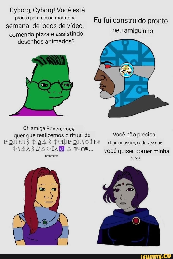 Cyborg, Cyborg! Você está pronto para nossa maratona semanal de jogos de vídeo, comendo pizza e assistindo desenhos animados?
Eu fui construído pronto meu amiguinho
Oh amiga Raven, você quer que realizemos o ritual de Você não precisa
HONtM 30 AA chamar assim, cada vez que
Munu... você quiser comer minha
novamente bunda