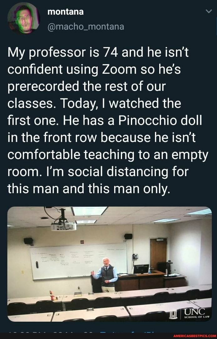 montana ia Macho_montana
My professor is 74 and he isn't confident using Zoom so he's prerecorded the rest of our classes. Today, I watched the first one. He has a Pinocchio doll in the front row because he isn't comfortable teaching to an empty room. I'm social distancing for this man and this man only.