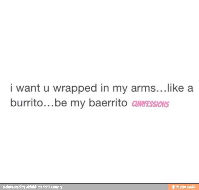 i want u wrapped in my arms...like a
burrito...be my baerrito cumessions