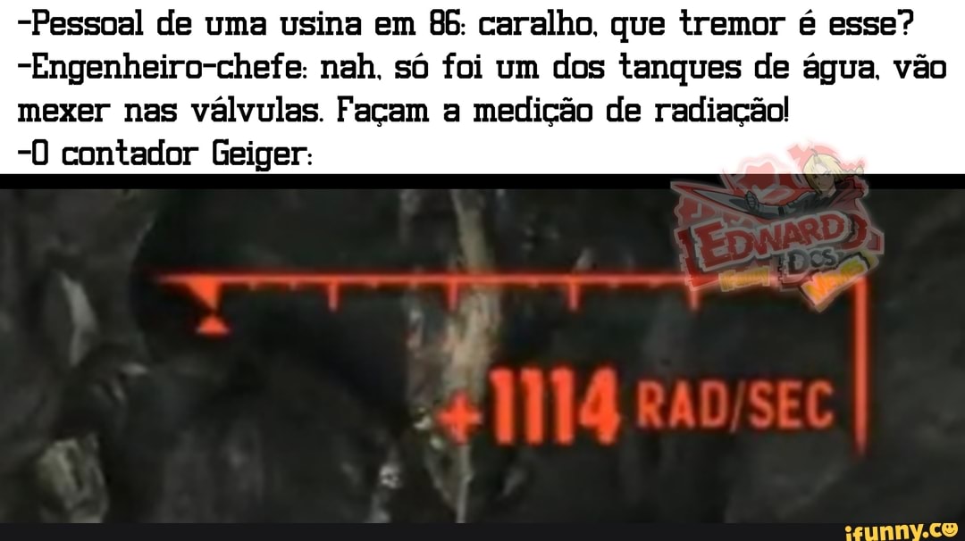 -Pessoal de uma usina em 86. caralho. que tremor é esse?
-Engenheiro-chefe: nah. só foi um dos tanques de água. vão
mexer nas válvulas. Façam a medição de radiação!
0) contador Geiger: