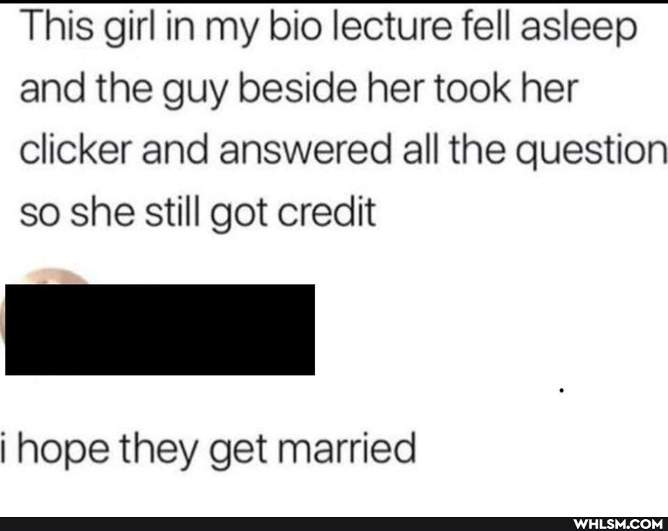 This girl in my bio lecture fell asleep and the guy beside her took her clicker and answered all the question so she still got credit
i hope they get married
