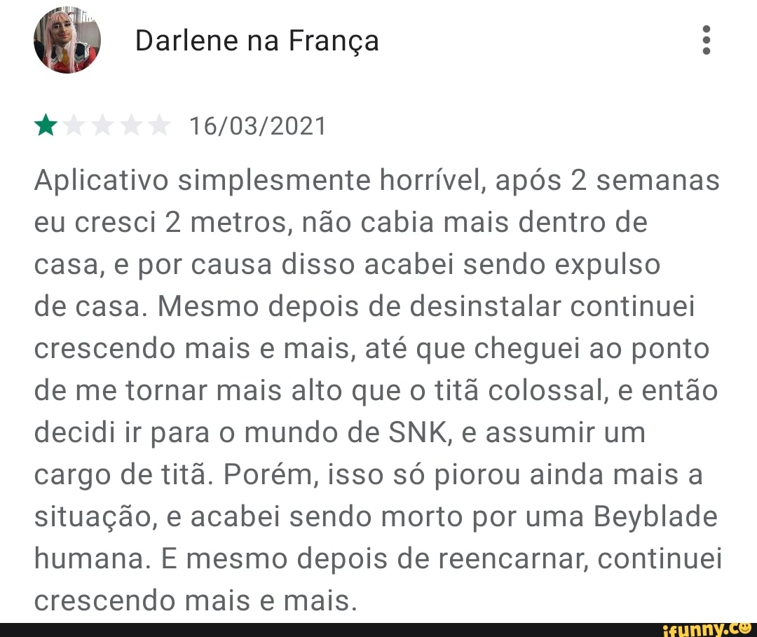 Darlene na França
Aplicativo simplesmente horrível, após 2 semanas eu cresci 2 metros, não cabia mais dentro de casa, e por causa disso acabei sendo expulso
de casa. Mesmo depois de desinstalar continuei crescendo mais e mais, até que cheguei ao ponto de me tornar mais alto que o titã colossal, e então decidi ir para o mundo de SNK, e assumir um cargo de titã. Porém, isso só piorou ainda mais a situação, e acabei sendo morto por uma Beyblade humana. E mesmo depois de reencarnar, continuei crescendo mais e mais.