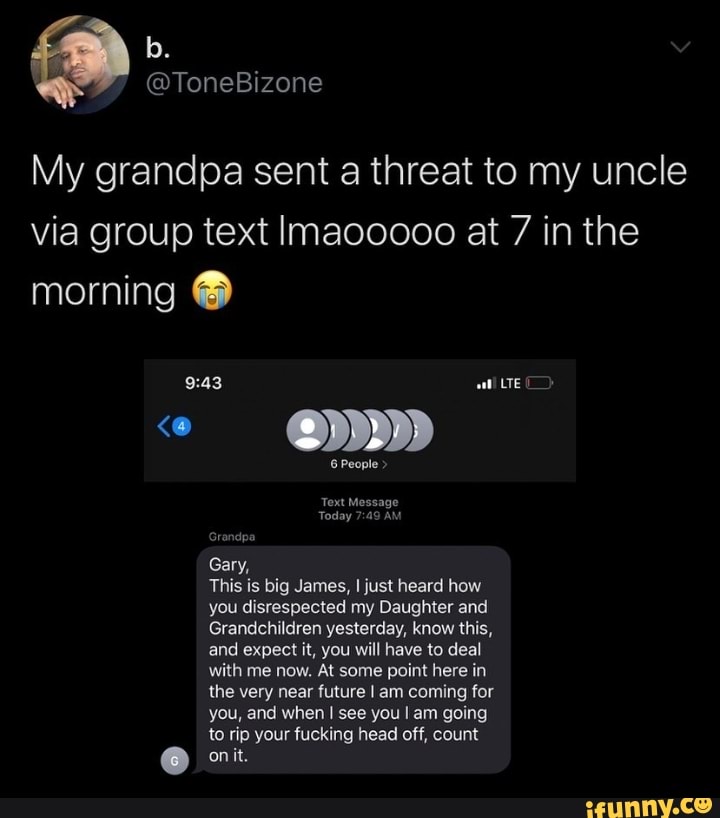 My grandpa sent a threat to my uncle
via group text Imaooooo at 7 in the
morning This is big James, I just heard how
you disrespected my Daughter and
Grandchildren yesterday, know this,
and expect it, you will have to deal
with me now. At some point here in
coming
you, and when I see you I am going
to rip your fucking head off, count
