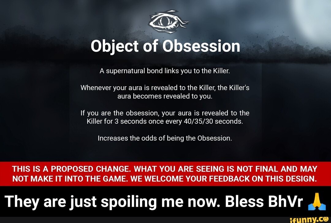 Object of
Whenever your aura is revealed to the Killer, the Killer's aura becomes revealed to you.
If you are the obsession, your aura is revealed to the
Killer for 3 seconds once every seconds.
Increases the odds of being the Obsession.
THIS IS A PROPOSED CHANGE. WHAT YOU ARE SEEING IS NOT FINAL AND MAY NOT MAKE IT INTO THE GAME. WE WELCOME YOUR FEEDBACK ON THIS DESIGN.
They are just spoiling me now. Bless BhVr A. - They are just spoiling me now. Bless BhVr π