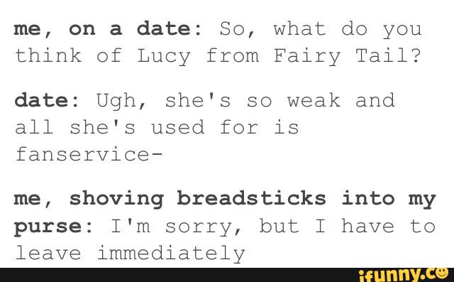 me, on a date: So, what do you
think of Lucy from Fairy Tail?
date: Ugh, she's so weak and
all she's used for is
fanservice-
me, shoving breadsticks into my
purse: I'm sorry, but I have to
leave immediately