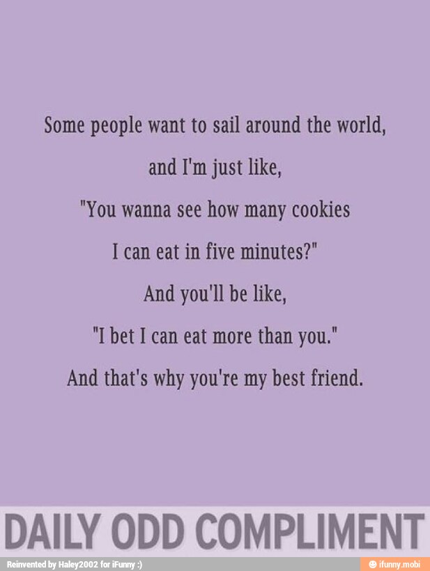 Some people want to sail around the world,
and I'm just like,
"You wanna see how many cookies
I can eat in five minutes?"
And you'll be like,
"T bet I can eat more than you."
And that's why you're my best friend.
DAILY ODD COMPLIMENT