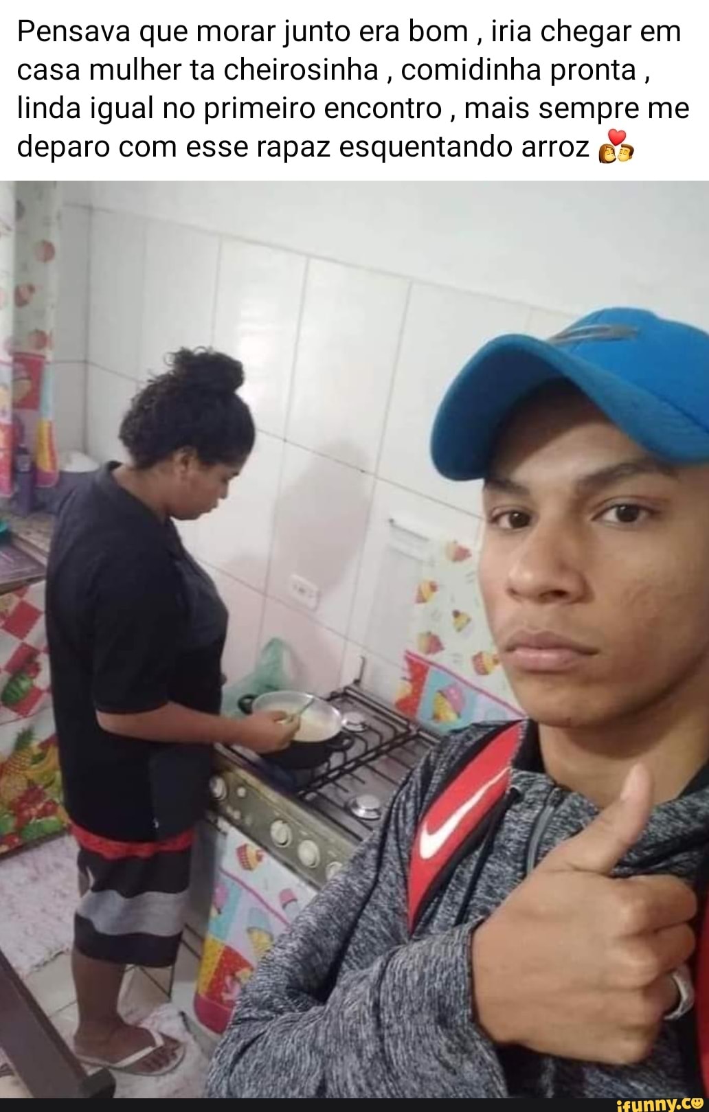 Pensava que morar junto era bom , iria chegar em casa mulher ta cheirosinha, comidinha pronta,
linda igual no primeiro encontro , mais sempre me deparo com esse rapaz esquentando arroz