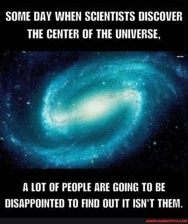 SOME DAY WHEN SCIENTISTS DISCOVER THE CENTER OF THE UNIVERSE,
A LOT OF PEOPLE ARE GOING TO BE DISAPPOINTED TO FIND OUT IT ISN'T THEM.