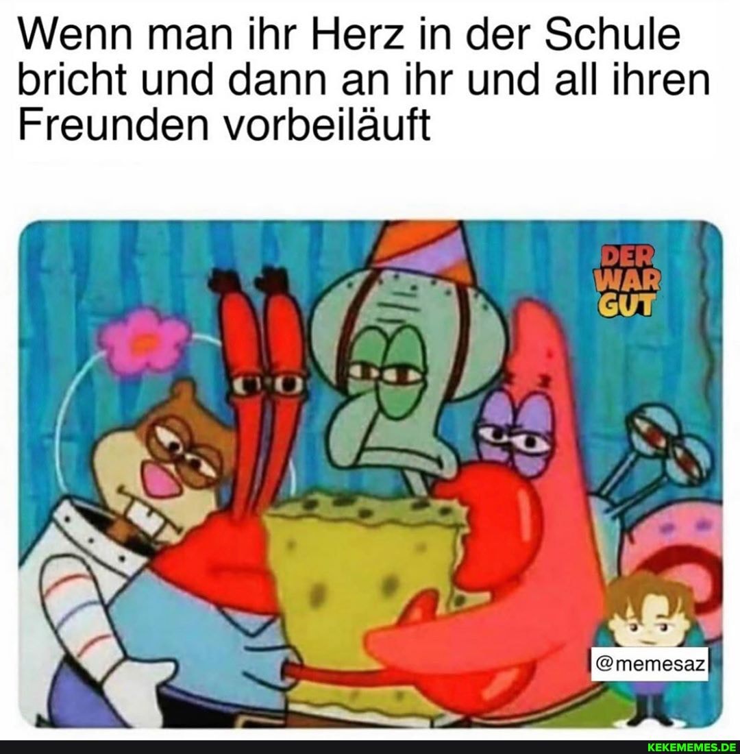 Wenn man ihr Herz in der Schule bricht und dann an ihr und all ihren
Freunden vorbeiläuft
@memesaz