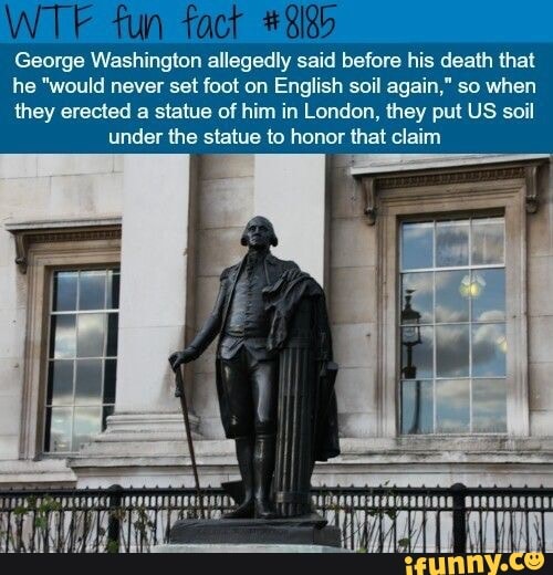 George Washington allegedly said before his death that
he "would never set foot on English soil again," so when
they erected a statue of him in London, they put US soil
under the statue to honor that claim