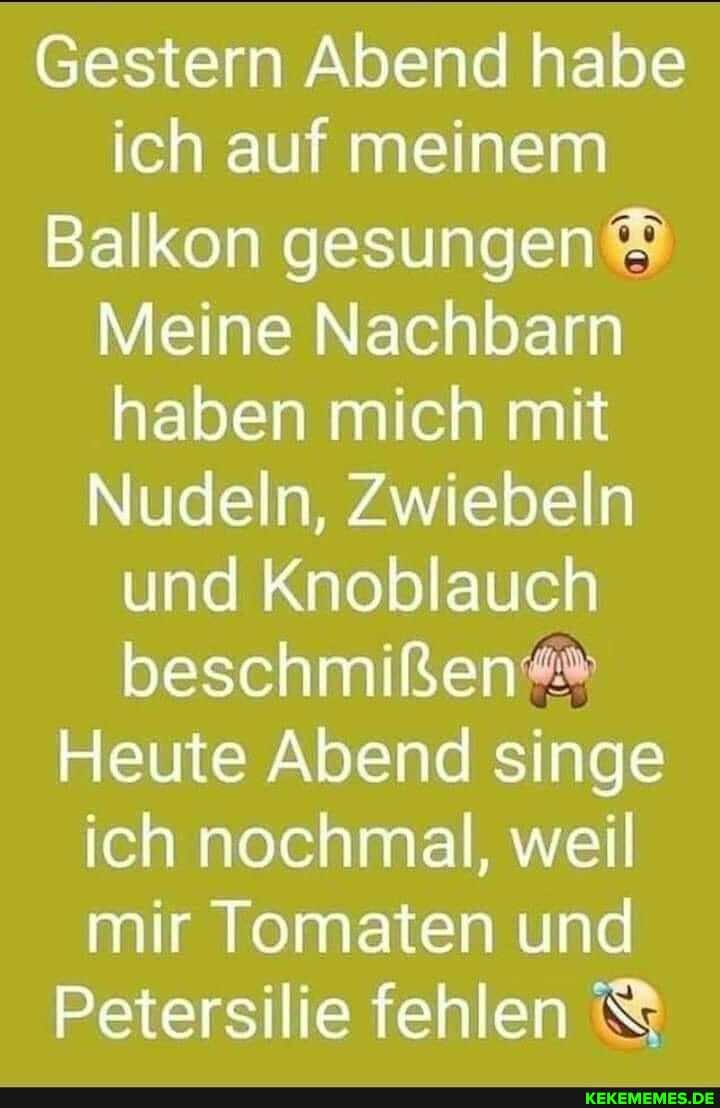 Gestern Abend habe ich auf meinem
Balkon gesungen
Meine Nachbarn naben mich mit
Nudeln, Zwiebeln und Knoblauch beschmißen""
Heute Abend singe ich nochmal, weil mir Tomaten und
Petersilie fehlen