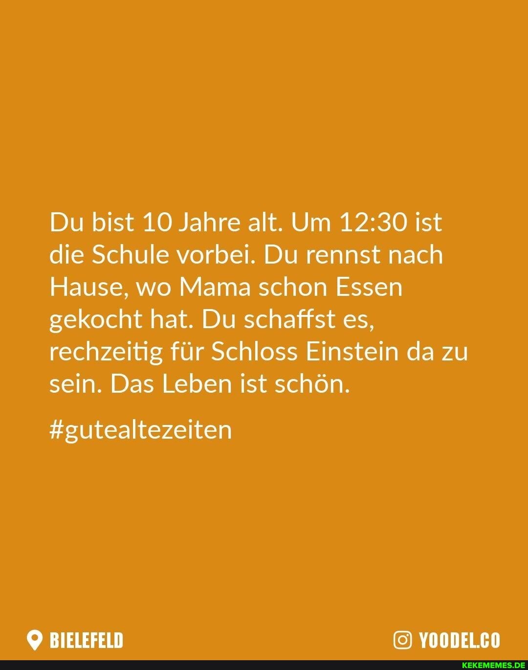 Du bist 10 Jahre alt. Um ist die Schule vorbei. Du rennst nach
Hause, wo Mama schon Essen gekocht hat. Du schaffst es, rechzeitig für Schloss Einstein da zu sein. Das Leben ist schön.
#gutealtezeiten
BIELEFELD YOODEL.CO