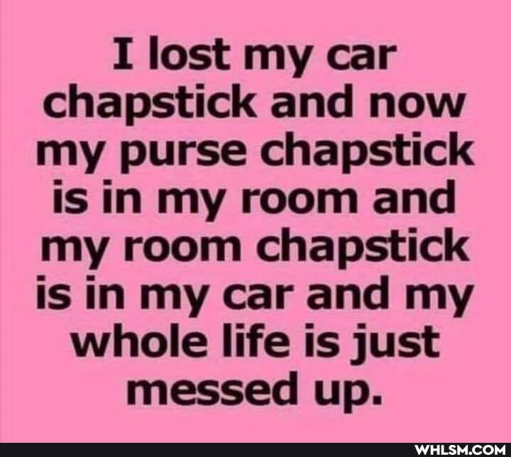 I lost my car chapstick and now my purse chapstick
is in my room and my room chapstick is in my car and my whole life is just messed up.