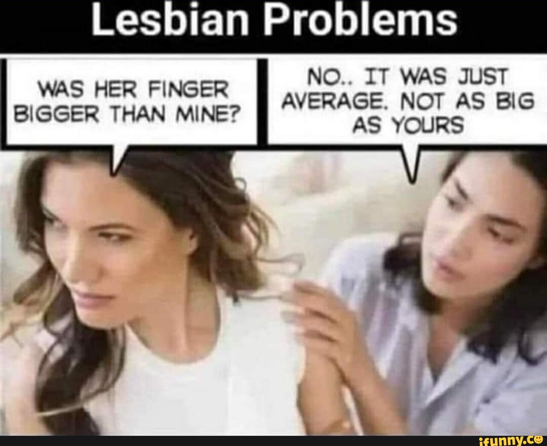 Lesbian Problems NO.. IT WAS JUST WAS HER FINGER BIGGER THAN MINE? II  AVERAGE. NOT AS BIG AS YOURS - iFunny